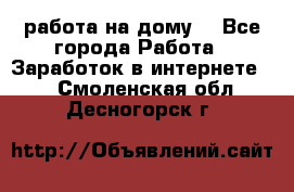 работа на дому  - Все города Работа » Заработок в интернете   . Смоленская обл.,Десногорск г.